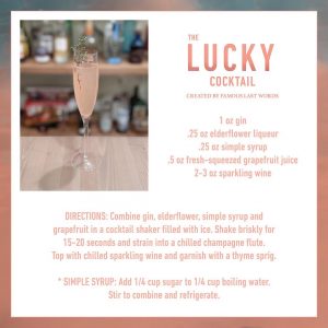 The Lucky Cocktail. Created By Famous Last Words. 1 oz gin, .25 oz elderflower liqueur, .25 oz simple syrup, .5 oz fresh squeezed grapefruit juice and 2-3 oz sparkling wine. Directions: Combine gin, elderflower, simple syrup and grapefruit in a cocktail shaker filled with ice. Shake briskly for 15-20 seconds and strain into a chilled champagne flute. Top with chilled sparkling wine and garnish with a thyme sprig. Simple Syrup recipe: add 1/4 cup sugar to 1/4 cup boiling water. Stir to combine and refrigerate. 